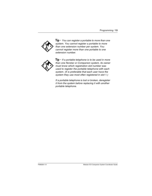 Page 17Programming / 13
P0992641 01 Modular ICS Companion System Coordinator Guide
Tip - You can register a portable to more than one 
system. You cannot register a portable to more 
than one extension number per system. You 
cannot register more than one portable to one 
extension number.
Tip - If a portable telephone is to be used in more 
than one Norstar or Companion system, its owner 
must know which registration slot number was 
used to register the portable telephone with each 
system. (It is preferable...