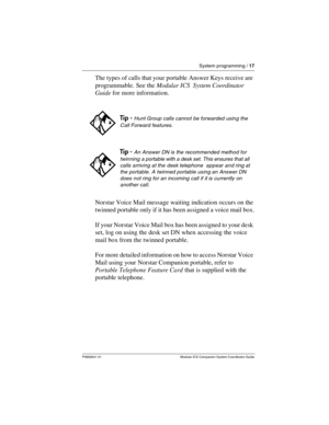Page 21System programming / 17
P0992641 01 Modular ICS Companion System Coordinator Guide
The types of calls that your portable Answer Keys receive are 
programmable. See the Modular ICS  System Coordinator 
Guide for more information. 
Norstar Voice Mail message waiting indication occurs on the 
twinned portable only if it has been assigned a voice mail box.
If your Norstar Voice Mail box has been assigned to your desk 
set, log on using the desk set DN when accessing the voice 
mail box from the twinned...