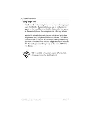 Page 2218 / System programming
Modular ICS Companion System Coordinator Guide P0992641 01
Using target lines
Wireline and wireless telephones can be twinned using target 
lines. The line for the desk telephone can be configured to 
appear on the portable, or the line for the portable can appear 
on the desk telephone. Incoming external calls ring at both.
When you twin wireline and wireless telephones using line 
assignments, each telephone has its own internal DN. When 
someone wants to call you or forwards a...