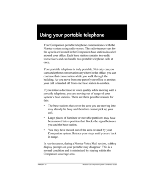 Page 23P0992641 01 Modular ICS Companion System Coordinator Guide
Using your portable telephone
Your Companion portable telephone communicates with the 
Norstar system using radio waves. The radio transceivers for 
the system are located in the Companion base stations installed 
around your office. Each base station contains two radio 
transceivers and can handle two portable telephone calls at 
once.
Your portable telephone is truly portable. Not only can you 
start a telephone conversation anywhere in the...