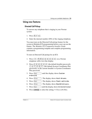 Page 27Using your portable telephone / 23
P0992641 01 Modular ICS Companion System Coordinator Guide
Using new features
Directed Call Pickup
To answer any telephone that is ringing in your Norstar 
system:
1. Press ¥àß.
2. Enter the internal number (DN) of the ringing telephone.
You must turn on the Directed Call pickup feature for the 
system in Modular ICS programming before a user can use the 
feature. The Modular ICS Companion Installer Guide 
contains a programming template and complete programming...