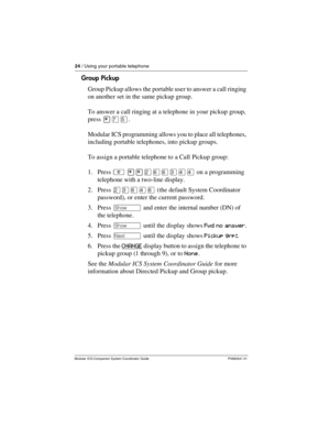 Page 2824 / Using your portable telephone
Modular ICS Companion System Coordinator Guide P0992641 01
Group Pickup
Group Pickup allows the portable user to answer a call ringing 
on another set in the same pickup group.
To answer a call ringing at a telephone in your pickup group, 
press ¥àÞ.
Modular ICS programming allows you to place all telephones, 
including portable telephones, into pickup groups. 
To assign a portable telephone to a Call Pickup group:
1. Press ² ¥¥ÛßßÜÝÝ on a programming 
telephone with a...