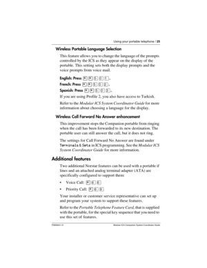 Page 29Using your portable telephone / 25
P0992641 01 Modular ICS Companion System Coordinator Guide
Wireless Portable Language Selection
This feature allows you to change the language of the prompts 
controlled by the ICS as they appear on the display of the 
portable. This setting sets both the display prompts and the 
voice prompts from voice mail.
English: Press ¥¥ÞâÚ.
French: Press 
¥¥ÞâÛ.
Spanish: Press 
¥¥ÞâÜ.
If you are using Profile 2, you also have access to Turkish.
Refer to the Modular ICS System...