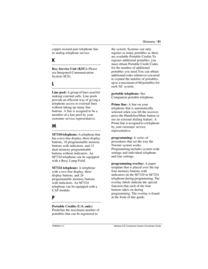 Page 35Glossary / 31
P0992641 01  Modular ICS Companion System Coordinator Guide
copper twisted-pair telephone line 
as analog telephone service.
K
Key Service Unit (KSU): Please 
see Integrated Communication 
System (ICS). 
L
Line pool: A group of lines used for 
making external calls. Line pools 
provide an efficient way of giving a 
telephone access to external lines 
without taking up many line 
buttons. A line is assigned to be a 
member of a line pool by your 
customer service representative.
M
M7310...