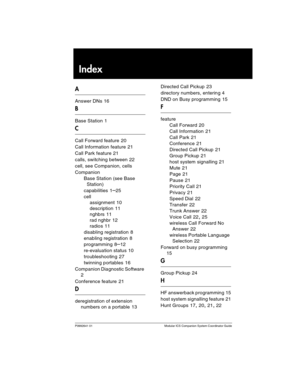 Page 39P0992641 01 Modular ICS Companion System Coordinator Guide
Index
A
Answer DNs 16
B
Base Station 1
C
Call Forward feature 20
Call Information feature
 21
Call Park feature
 21
calls, switching between
 22
cell, see Companion, cells
Companion
Base Station (see Base 
Station)
capabilities
 1–25
cell
assignment
 10
description
 11
nghbrs
 11
rad nghbr
 12
radios
 11
disabling registration
 8
enabling registration
 8
programming
 8–12
re-evaluation status
 10
troubleshooting
 27
twinning portables
 16...