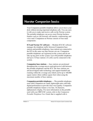 Page 5P0992641 01 Modular ICS Companion System Coordinator Guide
Norstar Companion basics 
Your Companion portable telephone allows you to leave your 
desk without missing important telephone calls. You can carry 
it with you to make and receive calls on the Norstar system. 
The portable telephones can access most Norstar business 
features such as call forward, call transfer, conferencing, and 
voice mail. Companion on Norstar consists of four main 
components:
ICS and Norstar XC software — Modular ICS-XC...