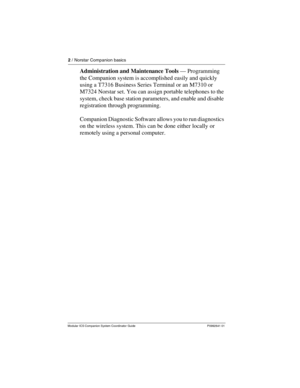 Page 62 / Norstar Companion basics
Modular ICS Companion System Coordinator Guide P0992641 01
Administration and Maintenance Tools — Programming 
the Companion system is accomplished easily and quickly 
using a T7316 Business Series Terminal or an M7310 or 
M7324 Norstar set. You can assign portable telephones to the 
system, check base station parameters, and enable and disable 
registration through programming. 
Companion Diagnostic Software allows you to run diagnostics 
on the wireless system. This can be...