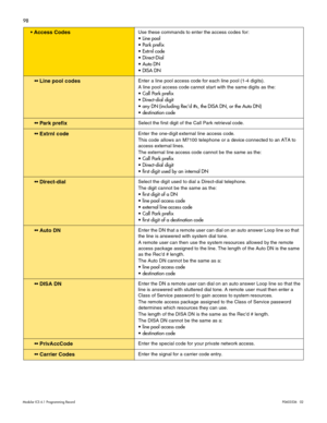 Page 10798
Modular ICS 6.1 Programming RecordP0603536   02
 Access CodesUse these commands to enter the access codes for:
 Line pool
 Park prefix
 Extrnl code
 Direct-Dial
 Auto DN
 DISA DN
 Line pool codesEnter a line pool access code for each line pool (1-4 digits). 
A line pool access code cannot start with the same digits as the:
 Call Park prefix
 Direct-dial digit
 any DN (including Recd #s, the DISA DN, or the Auto DN)
 destination code
 Park prefixSelect the first digit of the Call Park...