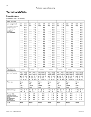 Page 2820
Modular ICS 6.1 Programming RecordP0603536   02 
Photocopy pages before using.
Terminals&Sets
Line Access
(Terminals&Sets: Line access) 
Sets: 
 (max. 7 digits)
Line assignment
List 3 digit line number and 
circle line assignment.
AR = Appear&Ring
A = Appear only
R = Ring only
blank = Unassigned
001 A R
002 A R
_ _ _ A R
_ _ _ A R
_ _ _ A R
_ _ _ A R
_ _ _ A R
_ _ _ A R
_ _ _ A R
_ _ _ A R
_ _ _ A R
_ _ _ A R
_ _ _ A R
_ _ _ A R
_ _ _ A R
_ _ _ A R
_ _ _ A R
_ _ _ A R
_ _ _ A R
_ _ _ A R
_ _ _ A R
_ _...