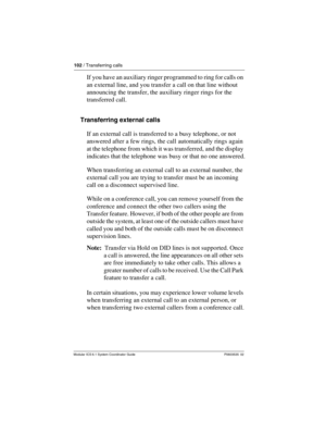 Page 102102 / Transferring calls
Modular ICS 6.1 System Coordinator Guide P0603535  02
If you have an auxiliary ringer programmed to ring for calls on 
an external line, and you transfer a call on that line without 
announcing the transfer, the auxiliary ringer rings for the 
transferred call.
Transferring external calls
If an external call is transferred to a busy telephone, or not 
answered after a few rings, the call automatically rings again 
at the telephone from which it was transferred, and the display...