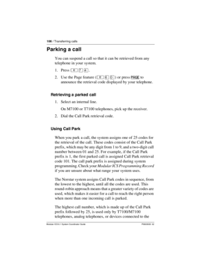 Page 106106 / Transferring calls
Modular ICS 6.1 System Coordinator Guide P0603535  02
Parking a call
You can suspend a call so that it can be retrieved from any 
telephone in your system.
1. Press ²àÝ.
2. Use the Page feature (²ßâ) or press PAGE
 to 
announce the retrieval code displayed by your telephone.
Retrieving a parked call
1. Select an internal line. 
On M7100 or T7100 telephones, pick up the receiver.
2. Dial the Call Park retrieval code.
Using Call Park
When you park a call, the system assigns one of...