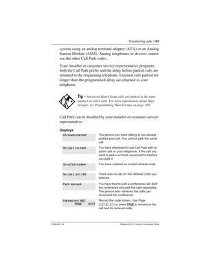 Page 107Transferring calls / 107
P0603535  02 Modular ICS 6.1 System Coordinator Guide
system using an analog terminal adapter (ATA) or an Analog 
Station Module (ASM). Analog telephones or devices cannot 
use the other Call Park codes.
Your installer or customer service representative programs 
both the Call Park prefix and the delay before parked calls are 
returned to the originating telephone. External calls parked for 
longer than the programmed delay are returned to your 
telephone.
Call Park can be...