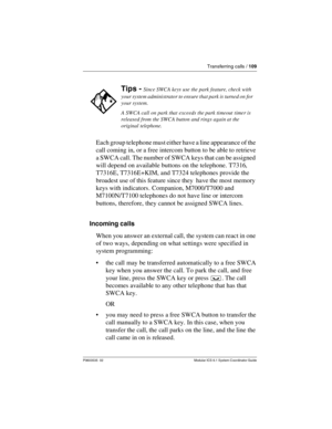 Page 109Transferring calls / 109
P0603535  02 Modular ICS 6.1 System Coordinator Guide
Each group telephone must either have a line appearance of the 
call coming in, or a free intercom button to be able to retrieve 
a SWCA call. The number of SWCA keys that can be assigned 
will depend on available buttons on the telephone. T7316, 
T7316E, T7316E+KIM, and T7324 telephones provide the 
broadest use of this feature since they  have the most memory 
keys with indicators. Companion, M7000/T7000 and 
M7100N/T7100...