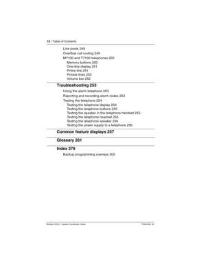 Page 1212 / Table of Contents
Modular ICS 6.1 System Coordinator Guide P0603535  02
Line pools 249
Overflow call routing 249
M7100 and T7100 telephones 250
Memory buttons 250
One-line display 251
Prime line 251
Private lines 252
Volume bar 252
Troubleshooting 253
Using the alarm telephone 253
Reporting and recording alarm codes 253
Testing the telephone 254
Testing the telephone display 254
Testing the telephone buttons 255
Testing the speaker in the telephone handset 255
Testing the telephone headset 255...