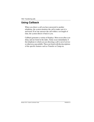 Page 112112 / Transferring calls
Modular ICS 6.1 System Coordinator Guide P0603535  02
Using Callback
When you direct a call you have answered to another 
telephone, the system monitors the call to make sure it is 
answered. If no one answers the call within a set length of 
time, the system directs it back to you.
Callback generates a variety of displays. Most occur after a set 
delay and are listed in the index. Some occur immediately if 
the telephone to which you are directing a call is out of service 
or...