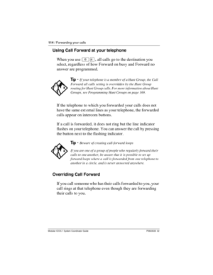 Page 114114 / Forwarding your calls
Modular ICS 6.1 System Coordinator Guide P0603535  02
Using Call Forward at your telephone
When you use ²Ý, all calls go to the destination you 
select, regardless of how Forward on busy and Forward no 
answer are programmed.
If the telephone to which you forwarded your calls does not 
have the same ext ernal lines as your telephone, the forwarded 
calls appear on intercom buttons.
If a call is forwarded, it does not ring but the line indicator 
flashes on your telephone. You...