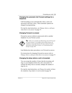 Page 115Forwarding your calls / 115
P0603535  02 Modular ICS 6.1 System Coordinator Guide
Changing the automatic Call Forward settings for a 
telephone
Call forwarding occurs automatically when a call is not 
answered or the line is busy. These automatic options are 
changed in programming. 
For step-by-step instructions, see Change where a call goes 
when there is no answer on page 37.
Changing Forward no answer
Forward no answer redirects unanswered calls to another 
telephone on your Norstar system.
Line...