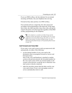 Page 117Forwarding your calls / 117
P0603535  02 Modular ICS 6.1 System Coordinator Guide
If you use DND on Busy, the line indicator for an external 
incoming call flashes, but your telephone does not ring.
Forward on busy takes priority over DND on Busy.
If an external call uses a target line, the call is processed 
according to the programming of the target line. If the target 
line is busy, the caller may hear a busy tone or the call may be 
routed to the prime set for the target line regardless of the DND...