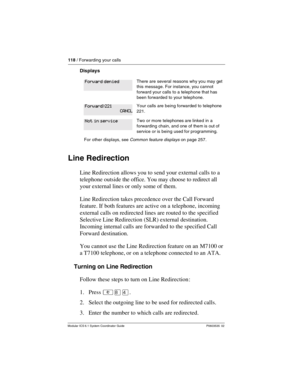 Page 118118 / Forwarding your calls
Modular ICS 6.1 System Coordinator Guide P0603535  02
Displays
Line Redirection
Line Redirection allows you to send your external calls to a 
telephone outside the office. You may choose to redirect all 
your external lines or only some of them. 
Line Redirection takes precedence over the Call Forward 
feature. If both features are active on a  telephone, incoming 
external calls on redirected lines are routed to the specified 
Selective Line Redirection (SLR) external...