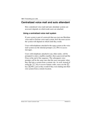 Page 124124 / Forwarding your calls
Modular ICS 6.1 System Coordinator Guide P0603535  02
Centralized voice mail and auto attendant
How centralized voice mail and auto attendant systems are 
accessed, depends on which node users are attached.
Using a centralized voice mail system
If your system is part of a network that uses just one Meridian 
voice mail or Norstar voice mail system, how the users access 
the system will depend on which node they reside.
Users with telephones attached to the same system as the...