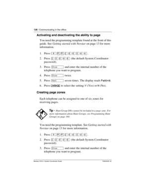 Page 126126 / Communicating in the office
Modular ICS 6.1 System Coordinator Guide P0603535  02
Activating and deactivating the ability to page 
You need the programming template found at the front of this 
guide. See Getting started with Norstar on page 13 for more 
information.
1. Press ²¥¥ÛßßÜÝÝ.
2. Press ÛÜßÝß (the default System Coordinator 
password).
3. Press ≠ and enter the internal number of the 
telephone you want to program.
4. Press ≠ twice.
5. Press ‘ seven times. The display reads Paging.
6. Press...