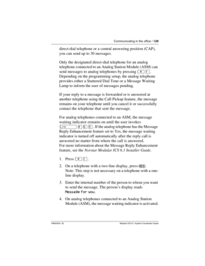 Page 129Communicating in the office / 129
P0603535  02 Modular ICS 6.1 System Coordinator Guide
direct-dial telephone or a central answering position (CAP), 
you can send up to 30 messages.
Only the designated direct-dial telephone for an analog 
telephone connected to an Analog Station Module (ASM) can 
send messages to analog telephones by pressing ²Ú. 
Depending on the programming setup, the analog telephone 
provides either a Stuttered Dial Tone or a Message Waiting 
Lamp to inform the user of messages...