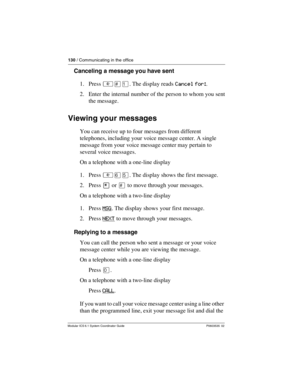 Page 130130 / Communicating in the office
Modular ICS 6.1 System Coordinator Guide P0603535  02
Canceling a message you have sent
1. Press ²£Ú. The display reads Cancel for:. 
2. Enter the internal number of the person to whom you sent 
the message.
Viewing your messages
You can receive up to four messages from different 
telephones, including your voice message center. A single 
message from your voice message center may pertain to 
several voice messages.
On a telephone with a one-line display
1. Press ²ßÞ....