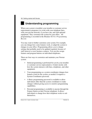 Page 1414 / Getting started with Norstar
Modular ICS 6.1 System Coordinator Guide P0603535  02
Understanding programming 
When your system is installed, your installer or customer service 
representative programs it to work with your telephone lines, 
with your private network, if you have one, and with optional 
equipment. They customize the system for your office.  All 
programming is recorded in the Modular ICS 6.1 Programming 
Record.
You may want to further customize your system. For example, 
you can...