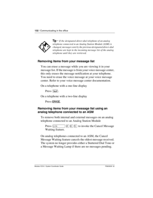 Page 132132 / Communicating in the office
Modular ICS 6.1 System Coordinator Guide P0603535  02
Removing items from your message list
You can erase a message while you are viewing it in your 
message list. If the message is from your voice message center, 
this only erases the message notification at your telephone. 
You need to erase the voice message at your voice message 
center. Refer to your voice message center documentation.
On a telephone with a one-line display
Press ³.
On a telephone with a two-line...