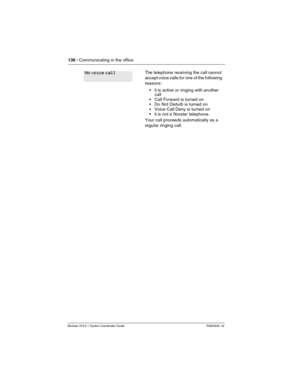 Page 136136 / Communicating in the office
Modular ICS 6.1 System Coordinator Guide P0603535  02
The telephone receiving the call cannot 
accept voice calls for one of the following 
reasons: 
it is active or ringing with another 
call
Call Forward is turned on
Do Not Disturb is turned on
Voice Call Deny is turned on
it is not a Norstar telephone.
Your call proceeds automatically as a 
regular ringing call.No voice call 