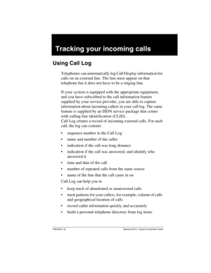 Page 137P0603535  02 Modular ICS 6.1 System Coordinator Guide
Tracking your incoming calls
Using Call Log
Telephones can automatically log Call Display information for 
calls on an external line. The line must appear on that 
telephone but it does not have to be a ringing line.
If your system is equipped with the appropriate equipment, 
and you have subscribed to the call information feature 
supplied by your service provider, you are able to capture 
information about incoming callers in your call log. The same...