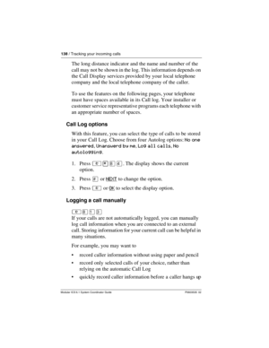 Page 138138 / Tracking your incoming calls
Modular ICS 6.1 System Coordinator Guide P0603535  02
The long distance indicator and the name and number of the 
call may not be shown in the log. This information depends on 
the Call Display services provided by your local telephone 
company and the local telephone company of the caller.
To use the features on the following pages, your telephone 
must have spaces available in its Call log. Your installer or 
customer service representative programs each telephone...