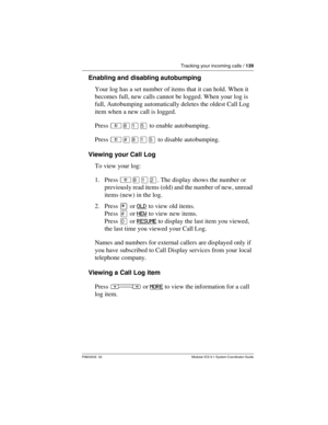 Page 139Tracking your incoming calls / 139
P0603535  02 Modular ICS 6.1 System Coordinator Guide
Enabling and disabling autobumping
Your log has a set number of items that it can hold. When it 
becomes full, new calls cannot be logged. When your log is 
full, Autobumping automatically deletes the oldest Call Log 
item when a new call is logged.
Press ²¡ÚÞ to enable autobumping. 
Press ²£¡ÚÞ to disable autobumping.
Viewing your Call Log
To view your log:
1. Press ²¡ÚÛ. The display shows the number or 
previously...