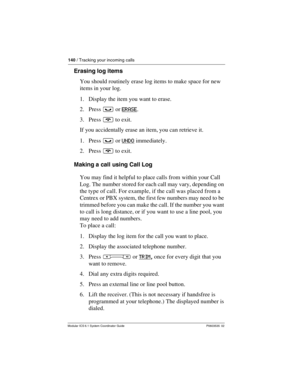 Page 140140 / Tracking your incoming calls
Modular ICS 6.1 System Coordinator Guide P0603535  02
Erasing log items
You should routinely erase log items to make space for new 
items in your log.
1. Display the item you want to erase.
2. Press ³ or ERASE
.
3. Press ¨ to exit.
If you accidentally erase an item, you can retrieve it.
1. Press ³ or UNDO
 immediately.
2. Press ¨ to exit.
Making a call using Call Log
You may find it helpful to place calls from within your Call 
Log. The number stored for each call may...