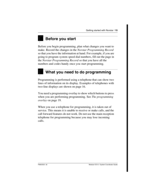 Page 15Getting started with Norstar / 15
P0603535  02 Modular ICS 6.1 System Coordinator Guide
Before you start
Before you begin programming, plan what changes you want to 
make. Record the changes in the Norstar Programming Record 
so that you have the information at hand. For example, if you are 
going to program system speed dial numbers, fill out the page in 
the Norstar Programming Record so that you have all the 
numbers and codes handy once you start programming.
What you need to do programming...