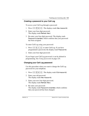 Page 141Tracking your incoming calls / 141
P0603535  02 Modular ICS 6.1 System Coordinator Guide
Creating a password to your Call Log
To access your Call Log through a password:
1. Press ²¥¡Þ. The displays reads New passwrd:.
2. Enter your four-digit password. 
The display reads Repeat New:.
3. Re-enter your four-digit password. The display reads 
Password changed, which confirms that your password 
has been assigned.
To enter Call Log using your password:
1. Press ²¡ÚÛ to enter Call Log. If you have 
programmed...