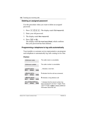 Page 142142 / Tracking your incoming calls
Modular ICS 6.1 System Coordinator Guide P0603535  02
Deleting an assigned password
Use this procedure when you want to delete an assigned 
password.
1. Press ²¥¡Þ. The display reads Old passwrd:.
2. Enter your old password. 
3. The display reads New passwrd:.
4. Press ³ or OK
. 
The display reads No pswd assigned, which confirms 
that your password has been deleted.
Programming a telephone to log calls automatically
Your installer or customer service representative can...