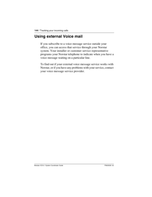 Page 144144 / Tracking your incoming calls
Modular ICS 6.1 System Coordinator Guide P0603535  02
Using external Voice mail
If you subscribe to a voice message service outside your 
office, you can access that service through your Norstar 
system. Your installer or customer service representative 
programs your Norstar telephone to indicate when you have a 
voice message waiting on a particular line. 
To find out if your external voice message service works with 
Norstar, or if you have any problems with your...