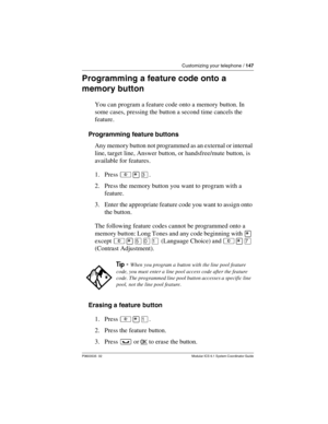 Page 147Customizing your telephone / 147
P0603535  02 Modular ICS 6.1 System Coordinator Guide
Programming a feature code onto a 
memory button
You can program a feature code onto a memory button. In 
some cases, pressing the button a second time cancels the 
feature.
Programming feature buttons
Any memory button not programmed as an external or internal 
line, target line, Answer button, or handsfree/mute button, is 
available for features.
1. Press ²¥Ü.
2. Press the memory button you want to program with a...