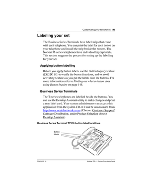 Page 149Customizing your telephone / 149
P0603535  02 Modular ICS 6.1 System Coordinator Guide
Labeling your set
The Business Series Terminals have label strips that come 
with each telephone. You can print the label for each button on 
your telephone and install the strip beside the buttons. The 
Norstar M-series telephones have individual keycap labels. 
This section suggests the process for setting up the labelling 
for your set.
Applying button labelling
Before you apply button labels, use the Button Inquiry...