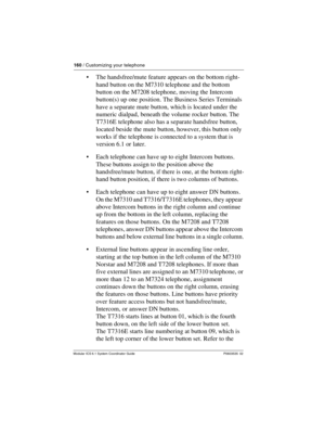 Page 160160 / Customizing your telephone
Modular ICS 6.1 System Coordinator Guide P0603535  02
The handsfree/mute feature appears on the bottom right-
hand button on the M7310 telephone and the bottom 
button on the M7208 telephone, moving the Intercom 
button(s) up one position. The Business Series Terminals 
have a separate mute button, which is located under the 
numeric dialpad, beneath the volume rocker button. The 
T7316E telephone also has a separate handsfree button, 
located beside the mute button,...