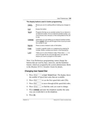 Page 165User Preferences / 165
P0603535  02 Modular ICS 6.1 System Coordinator Guide
The display buttons used in button programming.
Note: User Preferences programming cannot change the 
buttons that are used by lines, intercom, and the handsfree 
feature, which are assigned by the system administrator. Refer 
to the Modular ICS 6.1 Installer Guide for details.
Changing User Speed Dial
1. Press ≠ at User Speed Dial. The display shows 
the number of speed dial codes that are available.
2. Press ‘ to see the first...