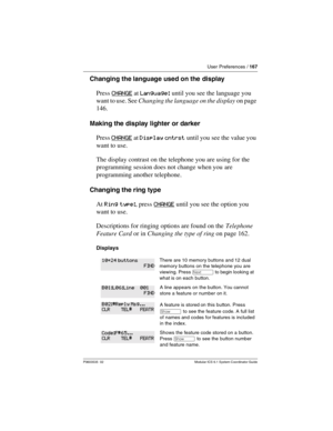 Page 167User Preferences / 167
P0603535  02 Modular ICS 6.1 System Coordinator Guide
Changing the language used on the  display
Press CHANGE
 at Language: until you see the language you 
want to use. See Changing the language on the display on page 
146. 
Making the display lighter or darker
Press CHANGE
 at Display cntrst until you see the value you 
want to use.
The display contrast on the telephone you are using for the 
programming session does not change when you are 
programming another telephone.
Changing...