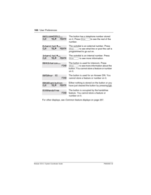 Page 168168 / User Preferences
Modular ICS 6.1 System Coordinator Guide P0603535  02
The button has a telephone number stored 
on it. Press 
≠to see the rest of the 
number.
The autodial is an external number. Press 
≠ to see what line or pool the call is 
programmed to go out on.
The autodial is an internal number. Press 
≠  to see more information.
The button is used for intercom. Press 
≠  to see more information about the 
button. Y ou cannot store a feature or number 
on it.
The button is used for an Answer...