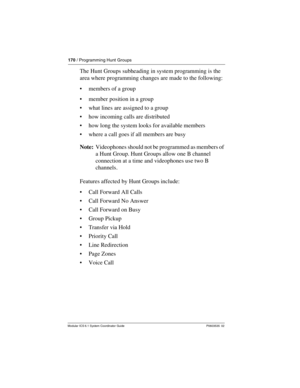 Page 170170 / Programming Hunt Groups
Modular ICS 6.1 System Coordinator Guide P0603535  02
The Hunt Groups subheading in system programming is the 
area where programming changes are made to the following:
members of a group
member position in a group
what lines are assigned to a group
how incoming calls are distributed
how long the system looks for available members
where a call goes if all members are busy
Note:  Videophones should not be programmed as members of 
a Hunt Group. Hunt Groups allow one B...