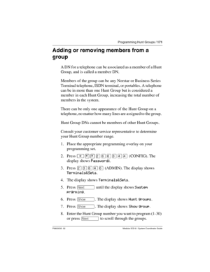 Page 171Programming Hunt Groups / 171
P0603535  02 Modular ICS 6.1 System Coordinator Guide
Adding or removing members from a 
group
A DN for a telephone can be associated as a member of a Hunt 
Group, and is called a memb er DN.
Members of the group can be any Norstar or Business Series 
Terminal telephone, ISDN terminal, or portables. A telephone 
can be in more than one Hunt Group but is considered a 
member in each Hunt Group, increasing the total number of 
members in the system.
There can be only one...