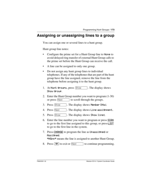 Page 173Programming Hunt Groups / 173
P0603535  02 Modular ICS 6.1 System Coordinator Guide
Assigning or unassigning lines to a group
You can assign one or several lines to a hunt group. 
Hunt group line notes:
Configure the prime set for a Hunt Group line to None to 
avoid delayed ring transfer of external Hunt Group calls to 
the prime set before the Hunt Group can receive the call.
A line can be assigned to only one group.
Do not assign any hunt group lines to individual 
telephones. If any of the...