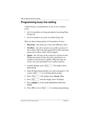 Page 176176 / Programming Hunt Groups
Modular ICS 6.1 System Coordinator Guide P0603535  02
Programming busy line setting
A Hunt Group is considered busy if one of two scenarios 
exists:
all of its members are being presented an incoming Hunt 
Group call
all of its members are active on a Hunt Group call
There are three routing options if all members are busy:
BusyTone—the caller gets a busy tone (PRI lines only)
Overflow—the call is routed to an overflow position. If 
the overflow DN is the hunt group DN...