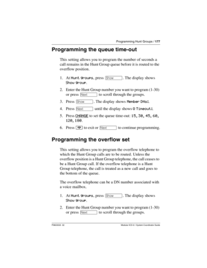 Page 177Programming Hunt Groups / 177
P0603535  02 Modular ICS 6.1 System Coordinator Guide
Programming the queue time-out
This setting allows you to program the number of seconds a 
call remains in the Hunt Group queue before it is routed to the 
overflow position.
1. At Hunt groups, press ≠. The display shows 
Show group.
2. Enter the Hunt Group number you want to program (1-30) 
or press ‘ to scroll through the groups.
3. Press ≠. The display shows Member DNs:.
4. Press ‘ until the display shows Q Timeout:....