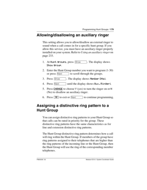 Page 179Programming Hunt Groups / 179
P0603535  02 Modular ICS 6.1 System Coordinator Guide
Allowing/disallowing an auxiliary ringer
This setting allows you to allow/disallow an external ringer to 
sound when a call comes in for a specific hunt group. If you 
allow this service, you must have an auxiliary ringer properly 
installed on your system. Refer to Using an auxiliary ringer on 
page 233.
1. At Hunt groups, press ≠. The display shows 
Show group.
2. Enter the Hunt Group number you want to program (1-30)...